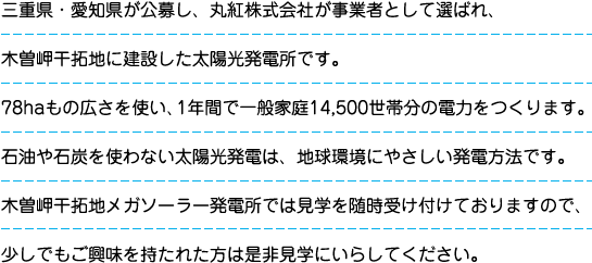 三重県・愛知県が公募し、丸紅株式会社が事業者として選ばれ、木曽岬干拓地に建設した太陽光発電所です。78haもの広さを使い、1年間で一般家庭14,500世帯分の電力をつくります。石油や石炭を使わない太陽光発電は、地球環境にやさしい発電方法です。木曽岬干拓地メガソーラー発電所では見学を随時受け付けておりますので、少しでもご興味を持たれた方は是非見学にいらしてください。